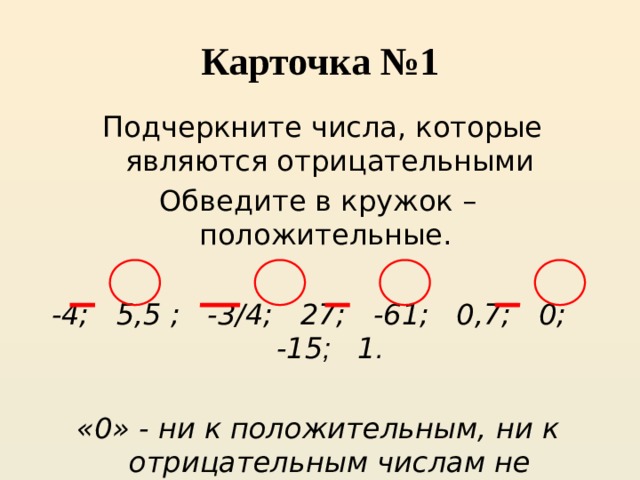 Карточка №1  Подчеркните числа, которые являются отрицательными Обведите в кружок – положительные.  -4; 5,5 ; -3/4; 27; -61; 0,7; 0; -15 ; 1 .  «0» - ни к положительным, ни к отрицательным числам не относится 
