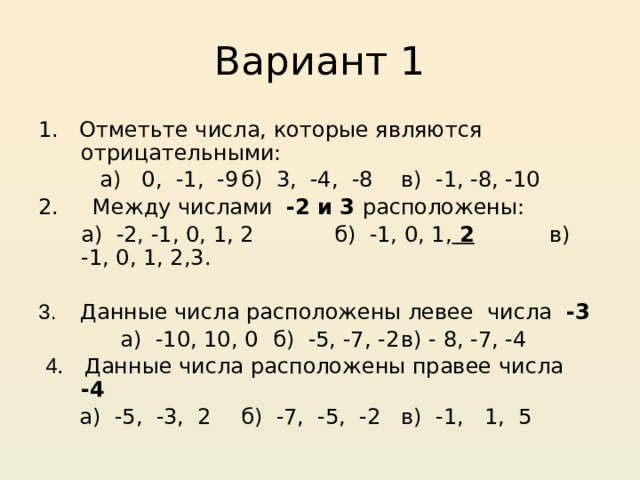 Вариант 1 1. Отметьте числа, которые являются отрицательными:  а) 0, -1, -9  б) 3, -4, -8  в) -1, -8, -10 2. Между числами -2 и 3 расположены:  а) -2, -1, 0, 1, 2  б) -1, 0, 1, 2 в) -1, 0, 1, 2,3.  3. Данные числа расположены левее числа -3  а) -10, 10, 0  б) -5, -7, -2  в) - 8, -7, -4  4 . Данные числа расположены правее числа -4   а) -5, -3, 2  б) -7, -5, -2  в) -1, 1, 5 