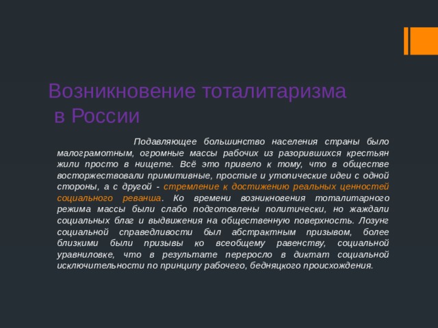 Возникновение тоталитаризма  в России  Подавляющее большинство населения страны было малограмотным, огромные массы рабочих из разорившихся крестьян жили просто в нищете. Всё это привело к тому, что в обществе восторжествовали примитивные, простые и утопические идеи с одной стороны, а с другой - стремление к достижению реальных ценностей социального реванша . Ко времени возникновения тоталитарного режима массы были слабо подготовлены политически, но жаждали социальных благ и выдвижения на общественную поверхность. Лозунг социальной справедливости был абстрактным призывом, более близкими были призывы ко всеобщему равенству, социальной уравниловке, что в результате переросло в диктат социальной исключительности по принципу рабочего, бедняцкого происхождения. 