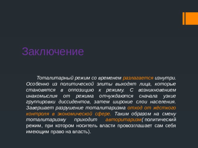 Заключение  Тоталитарный режим со временем разлагается изнутри. Особенно из политической элиты выходят лица, которые становятся в оппозицию к режиму. С возникновением инакомыслия от режима отчуждаются сначала узкие группировки диссидентов, затем широкие слои населения. Завершает разрушение тоталитаризма отход от жёсткого контроля в экономической сфере. Таким образом на смену тоталитаризму приходит авторитаризм (  политический режим, при котором носитель власти провозглашает сам себя имеющим право на власть). 