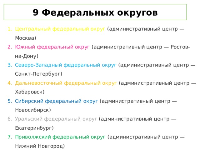 9 Федеральных округов Центральный федеральный округ (административный центр — Москва) Южный федеральный округ (административный центр — Ростов-на-Дону) Северо-Западный федеральный округ (административный центр — Санкт-Петербург) Дальневосточный федеральный округ (административный центр — Хабаровск) Сибирский федеральный округ  (административный центр — Новосибирск) Уральский федеральный округ (административный центр — Екатеринбург) Приволжский федеральный округ (административный центр — Нижний Новгород) Северо-Кавказский федеральный округ (административный центр — Пятигорск) Крымский федеральный округ (административный центр — Симферополь) 