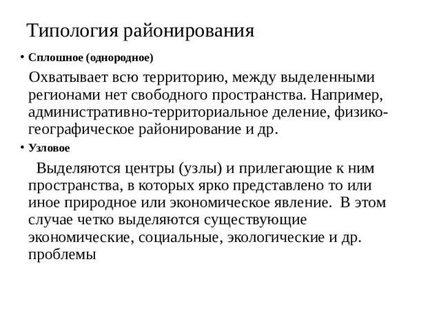 Типология районирования Сплошное (однородное)  Охватывает всю территорию, между выделенными регионами нет свободного пространства. Например, административно-территориальное деление, физико-географическое районирование и др.  Узловое  Выделяются центры (узлы) и прилегающие к ним пространства, в которых ярко представлено то или иное природное или экономическое явление. В этом случае четко выделяются существующие экономические, социальные, экологические и др. проблемы 