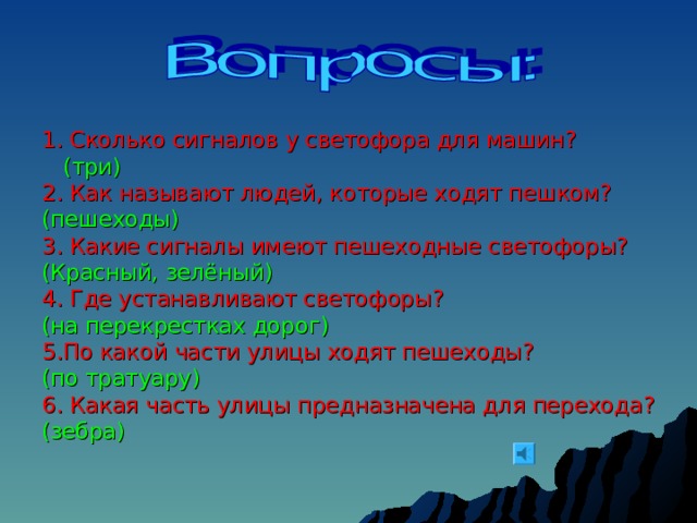 1. Сколько сигналов у светофора для машин?  (три) 2. Как называют людей, которые ходят пешком? (пешеходы) 3. Какие сигналы имеют пешеходные светофоры? (Красный, зелёный) 4. Где устанавливают светофоры? (на перекрестках дорог) 5.По какой части улицы ходят пешеходы? (по тратуару) 6. Какая часть улицы предназначена для перехода? (зебра) 