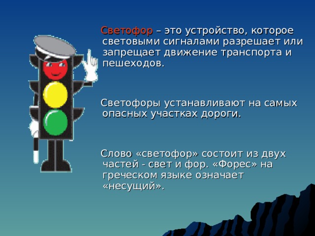  Светофор  –  это устройство, которое световыми сигналами разрешает или запрещает движение транспорта и пешеходов.  Светофоры устанавливают на самых опасных участках дороги.  Слово «светофор» состоит из двух частей - свет и фор. «Форес» на греческом языке означает «несущий». 