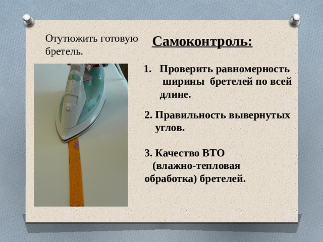 Отутюжить готовую бретель. Самоконтроль: Проверить равномерность ширины бретелей по всей длине. 2. Правильность вывернутых  углов. 3. Качество ВТО  (влажно-тепловая обработка) бретелей. 