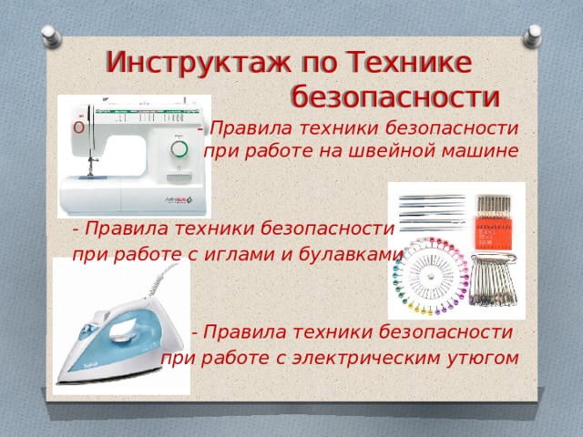 Инструктаж по Технике безопасности  - Правила техники безопасности при работе на швейной машине   - Правила техники безопасности при работе с иглами и булавками    - Правила техники безопасности при работе с электрическим утюгом 