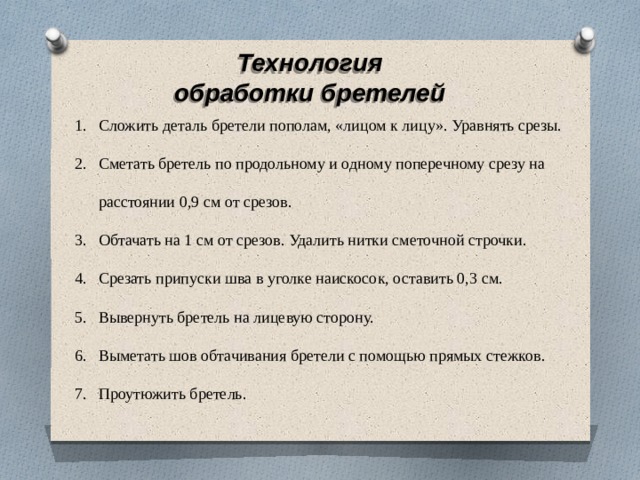 Технология обработки бретелей Сложить деталь бретели пополам, «лицом к лицу». Уравнять срезы. Сметать бретель по продольному и одному поперечному срезу на расстоянии 0,9 см от срезов. Обтачать на 1 см от срезов. Удалить нитки сметочной строчки. Срезать припуски шва в уголке наискосок, оставить 0,3 см. Вывернуть бретель на лицевую сторону. Выметать шов обтачивания бретели с помощью прямых стежков. Проутюжить бретель. 