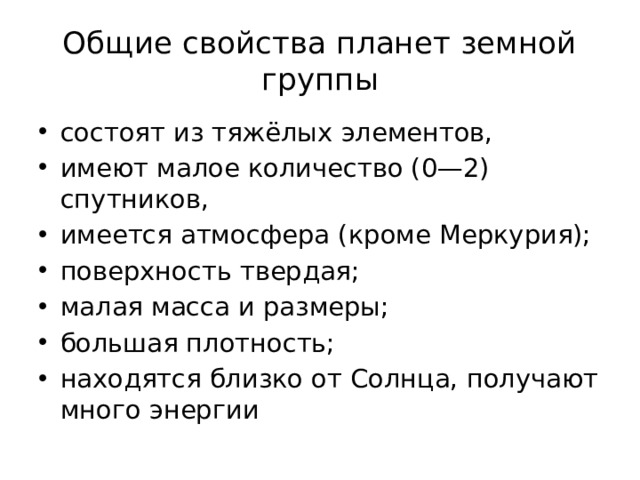 Общие свойства планет земной группы состоят из тяжёлых элементов, имеют малое количество (0—2) спутников, имеется атмосфера (кроме Меркурия); поверхность твердая; малая масса и размеры; большая плотность; находятся близко от Солнца, получают много энергии 