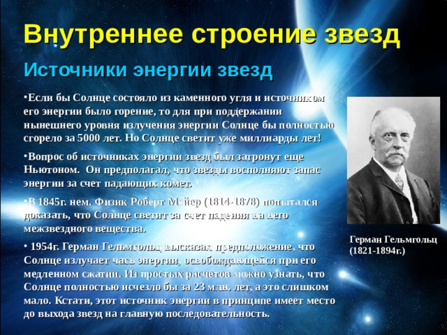 Внутреннее строение звезд Источники энергии звезд Если бы Солнце состояло из каменного угля и источником его энергии было горение, то для при поддержании нынешнего уровня излучения энергии Солнце бы полностью сгорело за 5000 лет. Но Солнце светит уже миллиарды лет! Вопрос об источниках энергии звезд был затронут еще Ньютоном. Он предполагал, что звезды восполняют запас энергии за счет падающих комет. В 1845г. нем. Физик Роберт Мейер (1814-1878) попытался доказать, что Солнце светит за счет падения на него межзвездного вещества.  1954г. Герман Гельмгольц высказал предположение, что Солнце излучает чась энергии, освобождающейся при его медленном сжатии. Из простых расчетов можно узнать, что Солнце полностью исчезло бы за 23 млн. лет, а это слишком мало. Кстати, этот источник энергии в принципе имеет место до выхода звезд на главную последовательность. Герман Гельмгольц  (1821-1894г.) 