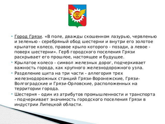      Город Грязи . «В поле, дважды скошенном лазурью, червленью и зеленью - серебряный обод шестерни и внутри его золотое крылатое колесо, правое крыло которого - позади, а левое - поверх шестерни». Герб городского поселения Грязи раскрывает его прошлое, настоящее и будущее. Крылатое колесо - символ железных дорог, подчеркивает важность города, как крупного железнодорожного узла. Разделение щита на три части - аллегория трех железнодорожных станций Грязи-Воронежские, Грязи-Волгоградские и Грязи-Орловские, расположенных на территории города. Шестерня - один из атрибутов промышленности и транспорта - подчеркивает значимость городского поселения Грязи в индустрии Липецкой области. 