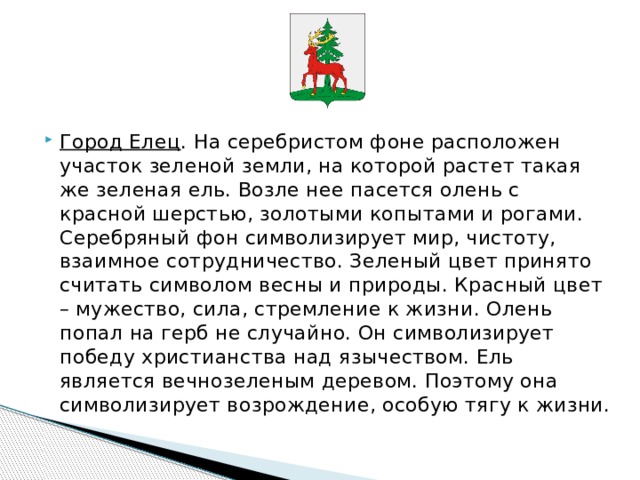     Город Елец . На серебристом фоне расположен участок зеленой земли, на которой растет такая же зеленая ель. Возле нее пасется олень с красной шерстью, золотыми копытами и рогами. Серебряный фон символизирует мир, чистоту, взаимное сотрудничество. Зеленый цвет принято считать символом весны и природы. Красный цвет – мужество, сила, стремление к жизни. Олень попал на герб не случайно. Он символизирует победу христианства над язычеством. Ель является вечнозеленым деревом. Поэтому она символизирует возрождение, особую тягу к жизни. 