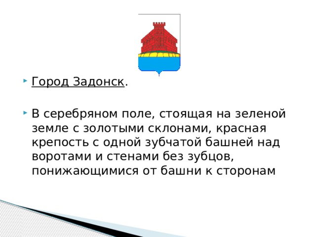     Город Задонск . В серебряном поле, стоящая на зеленой земле с золотыми склонами, красная крепость с одной зубчатой башней над воротами и стенами без зубцов, понижающимися от башни к сторонам 