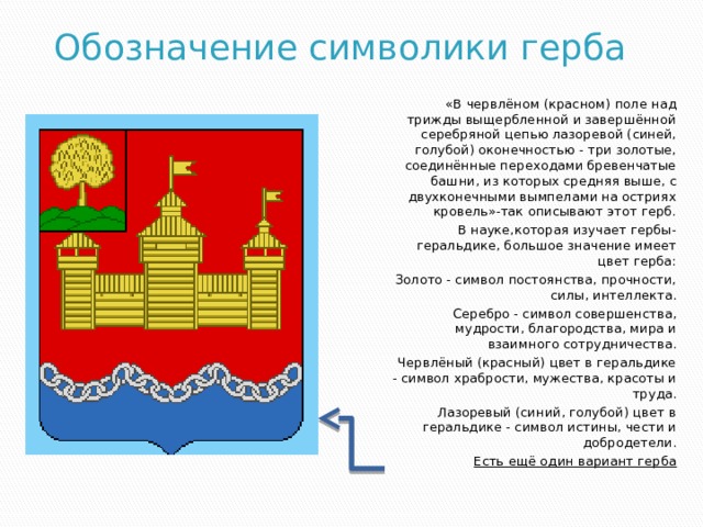 Обозначение символики герба «В червлёном (красном) поле над трижды выщербленной и завершённой серебряной цепью лазоревой (синей, голубой) оконечностью - три золотые, соединённые переходами бревенчатые башни, из которых средняя выше, с двухконечными вымпелами на остриях кровель»-так описывают этот герб. В науке,которая изучает гербы-геральдике, большое значение имеет цвет герба: Золото - символ постоянства, прочности, силы, интеллекта. Серебро - символ совершенства, мудрости, благородства, мира и взаимного сотрудничества. Червлёный (красный) цвет в геральдике - символ храбрости, мужества, красоты и труда. Лазоревый (синий, голубой) цвет в геральдике - символ истины, чести и добродетели. Есть ещё один вариант герба 