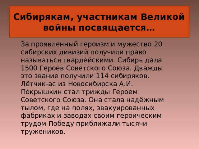 Сибирякам, участникам Великой войны посвящается… За проявленный героизм и мужество 20 сибирских дивизий получили право называться гвардейскими. Сибирь дала 1500 Героев Советского Союза. Дважды это звание получили 114 сибиряков. Лётчик-ас из Новосибирска А.И. Покрышкин стал трижды Героем Советского Союза. Она стала надёжным тылом, где на полях, эвакуированных фабриках и заводах своим героическим трудом Победу приближали тысячи тружеников.   