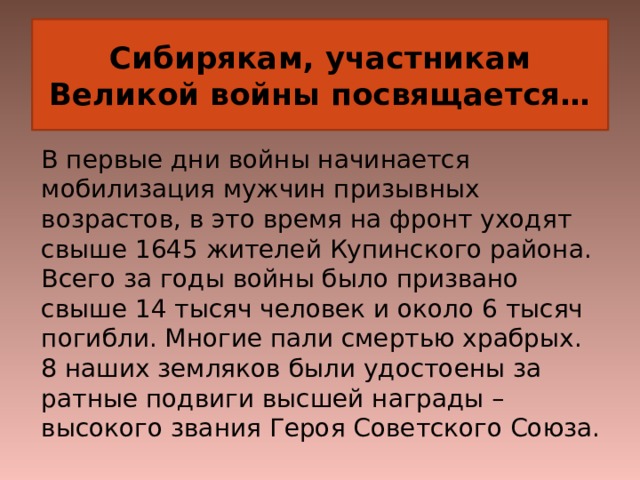 Сибирякам, участникам Великой войны посвящается… В первые дни войны начинается мобилизация мужчин призывных возрастов, в это время на фронт уходят свыше 1645 жителей Купинского района. Всего за годы войны было призвано свыше 14 тысяч человек и около 6 тысяч погибли. Многие пали смертью храбрых.  8 наших земляков были удостоены за ратные подвиги высшей награды – высокого звания Героя Советского Союза. 