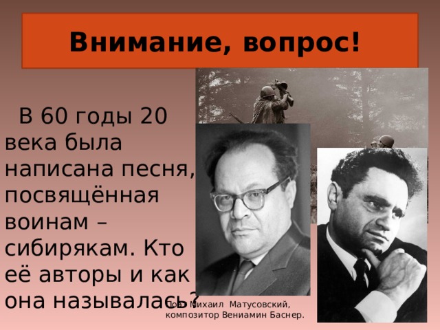 Внимание, вопрос!  В 60 годы 20 века была написана песня, посвящённая воинам – сибирякам. Кто её авторы и как она называлась? Поэт Михаил Матусовский, композитор Вениамин Баснер. 