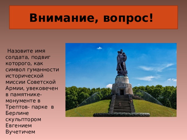 Внимание, вопрос!  Назовите имя солдата, подвиг которого, как символ гуманности исторической миссии Советской Армии, увековечен в памятнике-монументе в Трептов- парке в Берлине скульптором Евгением Вучетичем 