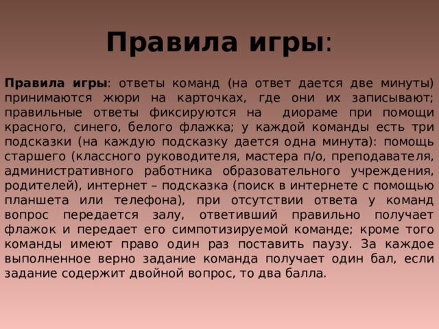Правила игры : . Правила игры : ответы команд (на ответ дается две минуты) принимаются жюри на карточках, где они их записывают; правильные ответы фиксируются на диораме при помощи красного, синего, белого флажка; у каждой команды есть три подсказки (на каждую подсказку дается одна минута): помощь старшего (классного руководителя, мастера п/о, преподавателя, административного работника образовательного учреждения, родителей), интернет – подсказка (поиск в интернете с помощью планшета или телефона), при отсутствии ответа у команд вопрос передается залу, ответивший правильно получает флажок и передает его симпотизируемой команде; кроме того команды имеют право один раз поставить паузу. За каждое выполненное верно задание команда получает один бал, если задание содержит двойной вопрос, то два балла. 