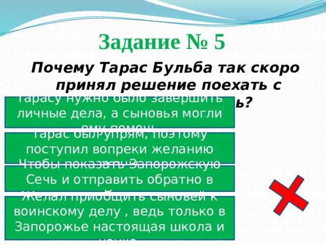 Задание № 5  Почему Тарас Бульба так скоро принял решение поехать с сыновьями на Сечь? Тарасу нужно было завершить личные дела, а сыновья могли ему помочь Тарас был упрям, поэтому поступил вопреки желанию жены Чтобы показать Запорожскую Сечь и отправить обратно в Киев Желал приобщить сыновей к воинскому делу , ведь только в Запорожье настоящая школа и наука 