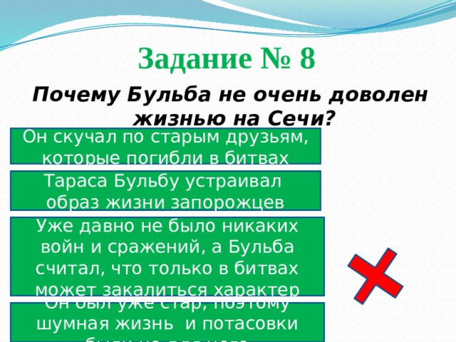 Задание № 8  Почему Бульба не очень доволен жизнью на Сечи? Он скучал по старым друзьям, которые погибли в битвах Тараса Бульбу устраивал образ жизни запорожцев Уже давно не было никаких войн и сражений, а Бульба считал, что только в битвах может закалиться характер Он был уже стар, поэтому шумная жизнь и потасовки были не для него 