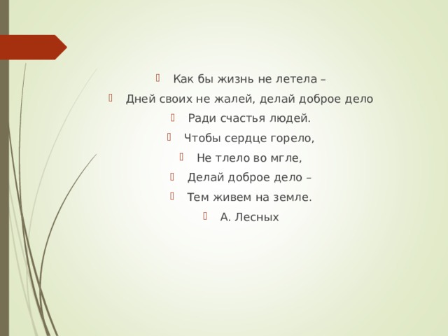 Как бы жизнь не летела – Дней своих не жалей, делай доброе дело Ради счастья людей. Чтобы сердце горело, Не тлело во мгле, Делай доброе дело – Тем живем на земле. А. Лесных  