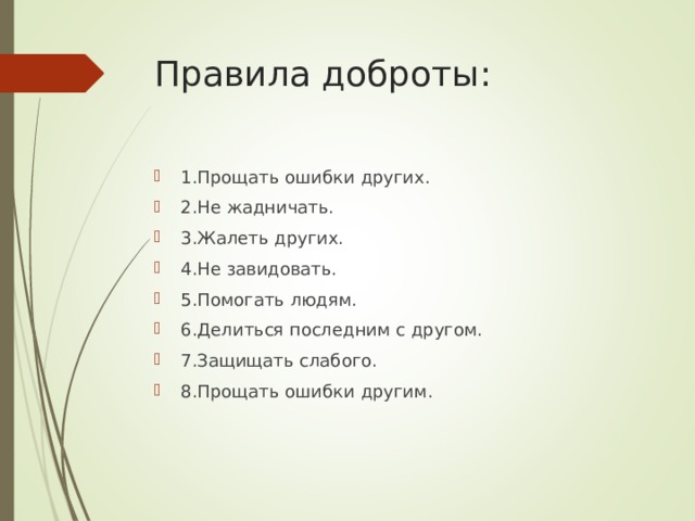Правила доброты:   1.Прощать ошибки других. 2.Не жадничать. 3.Жалеть других. 4.Не завидовать. 5.Помогать людям. 6.Делиться последним с другом. 7.Защищать слабого. 8.Прощать ошибки другим.  