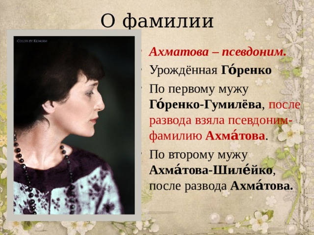 О фамилии Ахматова – псевдоним. Урождённая  Го́ренко По первому мужу Го́ренко-Гумилёва , после развода взяла псевдоним-фамилию  Ахма́това . По второму мужу Ахма́това-Шиле́йко , после развода Ахма́това. 