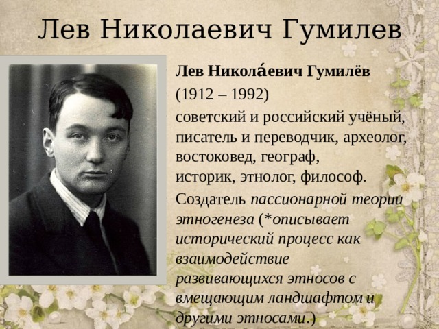 Лев Николаевич Гумилев Лев Никола́евич Гумилёв   (1912 – 1992)  советский и российский учёный, писатель и переводчик, археолог, востоковед, географ, историк, этнолог, философ. Создатель  пассионарной теории этногенеза (* описывает исторический процесс как взаимодействие развивающихся этносов с вмещающим ландшафтом и другими этносами .) 