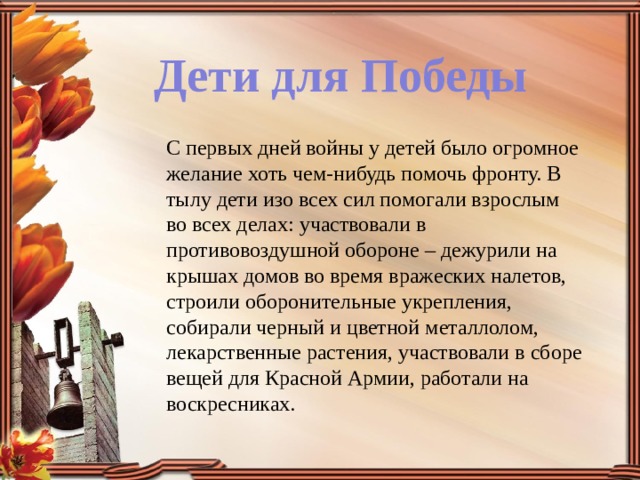 Дети для Победы С первых дней войны у детей было огромное желание хоть чем-нибудь помочь фронту. В тылу дети изо всех сил помогали взрослым во всех делах: участвовали в противовоздушной обороне – дежурили на крышах домов во время вражеских налетов, строили оборонительные укрепления, собирали черный и цветной металлолом, лекарственные растения, участвовали в сборе вещей для Красной Армии, работали на воскресниках. 
