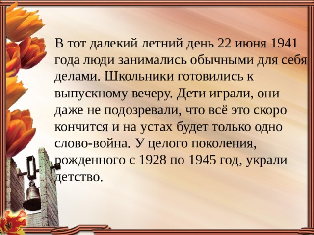 В тот далекий летний день 22 июня 1941 года люди занимались обычными для себя делами. Школьники готовились к выпускному вечеру. Дети играли, они даже не подозревали, что всё это скоро кончится и на устах будет только одно слово-война. У целого поколения, рожденного с 1928 по 1945 год, украли детство. 
