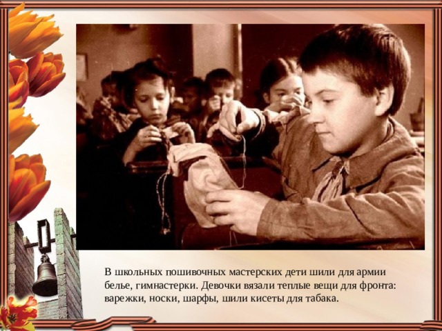 В школьных пошивочных мастерских дети шили для армии белье, гимнастерки. Девочки вязали теплые вещи для фронта: варежки, носки, шарфы, шили кисеты для табака. 
