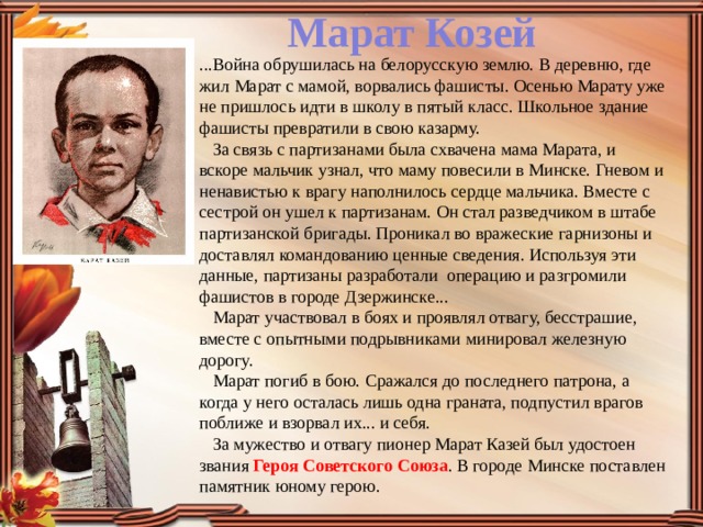 Марат Козей ...Война обрушилась на белорусскую землю. В деревню, где жил Марат с мамой, ворвались фашисты. Осенью Марату уже не пришлось идти в школу в пятый класс. Школьное здание фашисты превратили в свою казарму.      За связь с партизанами была схвачена мама Марата, и вскоре мальчик узнал, что маму повесили в Минске. Гневом и ненавистью к врагу наполнилось сердце мальчика. Вместе с сестрой он ушел к партизанам. Он стал разведчиком в штабе партизанской бригады. Проникал во вражеские гарнизоны и доставлял командованию ценные сведения. Используя эти данные, партизаны разработали  операцию и разгромили фашистов в городе Дзержинске...     Марат участвовал в боях и проявлял отвагу, бесстрашие, вместе с опытными подрывниками минировал железную дорогу.     Марат погиб в бою. Сражался до последнего патрона, а когда у него осталась лишь одна граната, подпустил врагов поближе и взорвал их... и себя.     За мужество и отвагу пионер Марат Казей был удостоен звания Героя Советского Союза . В городе Минске поставлен памятник юному герою. 