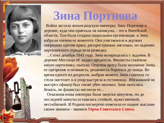 Зина Портнова    Война застала ленинградскую пионерку Зину Портнову в деревне, куда она приехала на каникулы, - это в Витебской области. Там была создана подпольная организация  и Зину избрали членом ее комитета. Она участвовала в дерзких операциях против врага, распространяла листовки, по заданию партизанского отряда вела разведку.     ...Стоял декабрь 1943 года. Зина возвращалась с задания. В деревне Мостище её  выдал предатель. Фашисты схватили юную партизанку, пытали. Ответом врагу было молчание Зины, ее презрение и ненависть, решимость бороться до конца. Во время одного из допросов, выбрав момент, Зина схватила со стола пистолет и в упор выстрела в гестаповца.  Вбежавший на выстрел офицер был также убит наповал. Зина пыталась бежать, но фашисты настигли ее...     Отважная юная пионерка была зверски замучена, но до последней минуты оставалась стойкой, мужественной, несгибаемой. И Родина посмертно отметила ее подвиг высшим своим званием - званием Героя Советского Союза . 