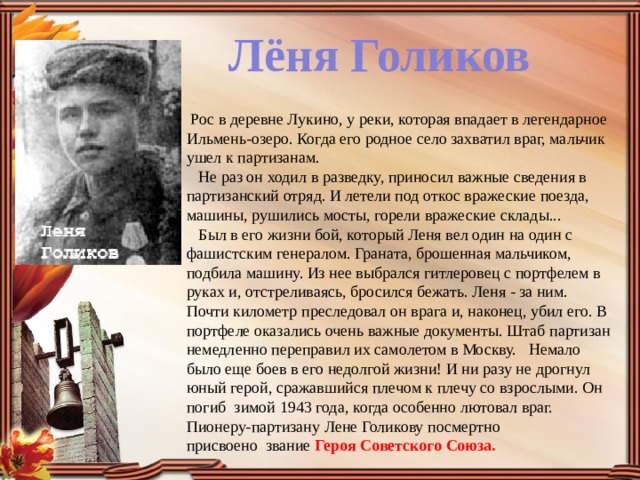 Лёня Голиков   Рос в деревне Лукино, у реки, которая впадает в легендарное Ильмень-озеро. Когда его родное село захватил враг, мальчик ушел к партизанам.     Не раз он ходил в разведку, приносил важные сведения в партизанский отряд. И летели под откос вражеские поезда, машины, рушились мосты, горели вражеские склады...     Был в его жизни бой, который Леня вел один на один с фашистским генералом. Граната, брошенная мальчиком, подбила машину. Из нее выбрался гитлеровец с портфелем в руках и, отстреливаясь, бросился бежать. Леня - за ним. Почти километр преследовал он врага и, наконец, убил его. В портфеле оказались очень важные документы. Штаб партизан немедленно переправил их самолетом в Москву.   Немало было еще боев в его недолгой жизни! И ни разу не дрогнул юный герой, сражавшийся плечом к плечу со взрослыми. Он погиб зимой 1943 года, когда особенно лютовал враг.  Пионеру-партизану Лене Голикову посмертно присвоено  звание Героя Советского Союза.    