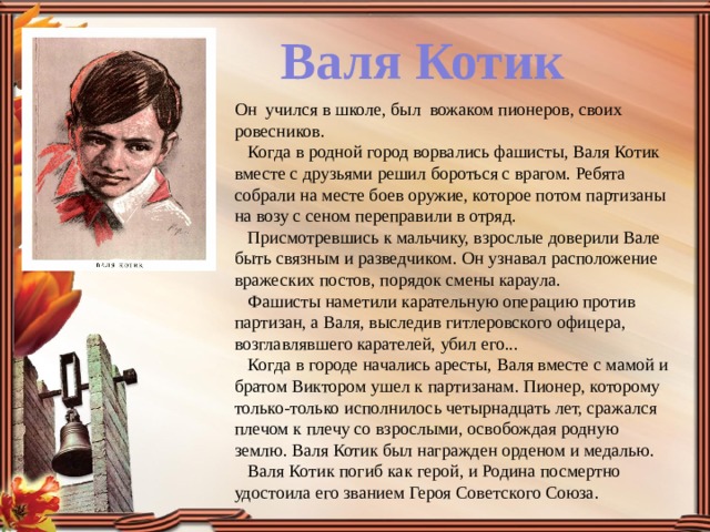 Валя Котик Он  учился в школе, был  вожаком пионеров, своих ровесников.     Когда в родной город ворвались фашисты, Валя Котик вместе с друзьями решил бороться с врагом. Ребята собрали на месте боев оружие, которое потом партизаны на возу с сеном переправили в отряд.     Присмотревшись к мальчику, взрослые доверили Вале быть связным и разведчиком. Он узнавал расположение вражеских постов, порядок смены караула.     Фашисты наметили карательную операцию против партизан, а Валя, выследив гитлеровского офицера, возглавлявшего карателей, убил его...     Когда в городе начались аресты, Валя вместе с мамой и братом Виктором ушел к партизанам. Пионер, которому только-только исполнилось четырнадцать лет, сражался плечом к плечу со взрослыми, освобождая родную землю. Валя Котик был награжден орденом и медалью.     Валя Котик погиб как герой, и Родина посмертно удостоила его званием Героя Советского Союза. 