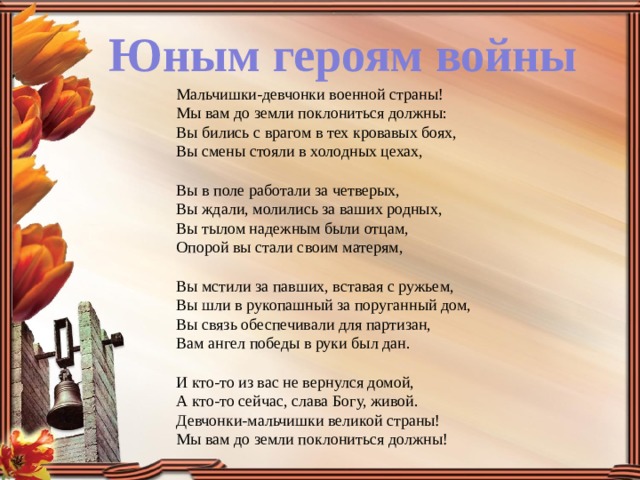 Юным героям войны Мальчишки-девчонки военной страны!  Мы вам до земли поклониться должны:  Вы бились с врагом в тех кровавых боях,  Вы смены стояли в холодных цехах,   Вы в поле работали за четверых,  Вы ждали, молились за ваших родных,  Вы тылом надежным были отцам,  Опорой вы стали своим матерям,   Вы мстили за павших, вставая с ружьем,  Вы шли в рукопашный за поруганный дом,   Вы связь обеспечивали для партизан,  Вам ангел победы в руки был дан.   И кто-то из вас не вернулся домой,  А кто-то сейчас, слава Богу, живой.  Девчонки-мальчишки великой страны!  Мы вам до земли поклониться должны!  