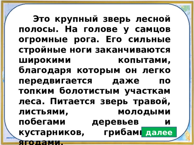  Это крупный зверь лесной полосы. На голове у самцов огромные рога. Его сильные стройные ноги заканчиваются широкими копытами, благодаря которым он легко передвигается даже по топким болотистым участкам леса. Питается зверь травой, листьями, молодыми побегами деревьев и кустарников, грибами и ягодами. далее 