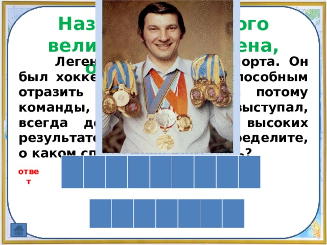 Назовите имя этого великого спортсмена, открыв 5 букв.  Легенда российского спорта. Он был хоккейным вратарем, способным отразить любую угрозу, а потому команды, за которые он выступал, всегда добивались самых высоких результатов. По картинке определите, о каком спортсмене идёт речь? В л а д и с л а в ответ Т р е т ь я к 