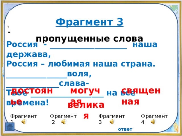 Прослушайте фрагменты и узнайте гимн России, вставьте пропущенные слова Фрагмент 3 Россия - ___________________ наша держава, Россия – любимая наша страна. _______________воля, _____________слава- Твоё __________________ на все времена! достоянье священная могучая великая Фрагмент 4 Фрагмент 1 Фрагмент 3 Фрагмент 2 ответ 