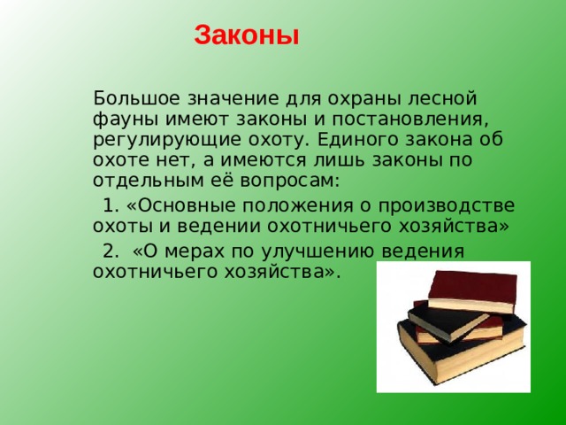 Законы  Большое значение для охраны лесной фауны имеют законы и постановления, регулирующие охоту. Единого закона об охоте нет, а имеются лишь законы по отдельным её вопросам:  1. «Основные положения о производстве охоты и ведении охотничьего хозяйства»  2. «О мерах по улучшению ведения охотничьего хозяйства». 