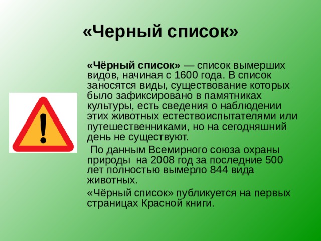 «Черный список»  «Чёрный список»  — список вымерших видов, начиная с 1600 года. В список заносятся виды, существование которых было зафиксировано в памятниках культуры, есть сведения о наблюдении этих животных естествоиспытателями или путешественниками, но на сегодняшний день не существуют.   По данным Всемирного союза охраны природы на 2008 год за последние 500 лет полностью вымерло 844 вида животных.  «Чёрный список» публикуется на первых страницах Красной книги. 