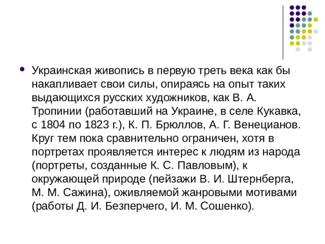 Украинская живопись в первую треть века как бы накапливает свои силы, опираясь на опыт таких выдающихся русских художников, как В. А. Тропинии (работавший на Украине, в селе Кукавка, с 1804 по 1823 г.), К. П. Брюллов, А. Г. Венецианов. Круг тем пока сравнительно ограничен, хотя в портретах проявляется интерес к людям из народа (портреты, созданные К. С. Павловым), к окружающей природе (пейзажи В. И. Штернберга, М. М. Сажина), оживляемой жанровыми мотивами (работы Д. И. Безперчего, И. М. Сошенко). 