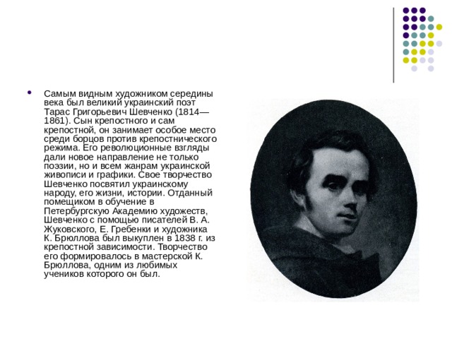 Самым видным художником середины века был великий украинский поэт Тарас Григорьевич Шевченко (1814—1861). Сын крепостного и сам крепостной, он занимает особое место среди борцов против крепостнического режима. Его революционные взгляды дали новое направление не только поэзии, но и всем жанрам украинской живописи и графики. Свое творчество Шевченко посвятил украинскому народу, его жизни, истории. Отданный помещиком в обучение в Петербургскую Академию художеств, Шевченко с помощью писателей В. А. Жуковского, Е. Гребенки и художника К. Брюллова был выкуплен в 1838 г. из крепостной зависимости. Творчество его формировалось в мастерской К. Брюллова, одним из любимых учеников которого он был. 