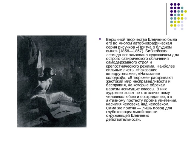 Вершиной творчества Шевченко была его во многом автобиографическая серия рисунков «Притча о блудном сыне» (1856—1857). Библейская легенда использована художником для острого сатирического обличения самодержавного строя и крепостнического режима. Наиболее сильные листы «Наказание шпицрутенами», «Наказание колодкой», «В тюрьме» раскрывают жестокий мир несправедливости и бесправия, на которые обрекал царизм неимущие классы. В них художник зовет не к отвлеченному человеколюбию и состраданию, а к активному протесту против угнетения, насилия человека над человеком. Сама же притча — лишь повод для глубоко социальной оценки окружающей Шевченко действительности. 