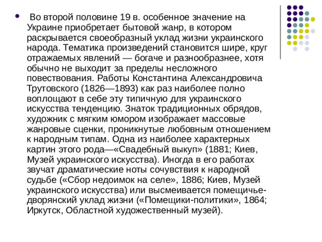   Во второй половине 19 в. особенное значение на Украине приобретает бытовой жанр, в котором раскрывается своеобразный уклад жизни украинского народа. Тематика произведений становится шире, круг отражаемых явлений — богаче и разнообразнее, хотя обычно не выходит за пределы несложного повествования. Работы Константина Александровича Трутовского (1826—1893) как раз наиболее полно воплощают в себе эту типичную для украинского искусства тенденцию. Знаток традиционных обрядов, художник с мягким юмором изображает массовые жанровые сценки, проникнутые любовным отношением к народным типам. Одна из наиболее характерных картин этого рода—«Свадебный выкуп» (1881; Киев, Музей украинского искусства). Иногда в его работах звучат драматические ноты сочувствия к народной судьбе («Сбор недоимок на селе», 1886; Киев, Музей украинского искусства) или высмеивается помещичье-дворянский уклад жизни («Помещики-политики», 1864; Иркутск, Областной художественный музей). 