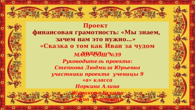 Проект финансовая грамотность: «Мы знаем, зачем нам это нужно…»  «Сказка о том как Иван за чудом ходил…»    МАОУ СОШ №39 Руководитель проекта: Степнова Людмила Юрьевна участники проекта ученицы 9 «а» класса Норкина Алина Жарикова Ксения Дубив Анастасия 