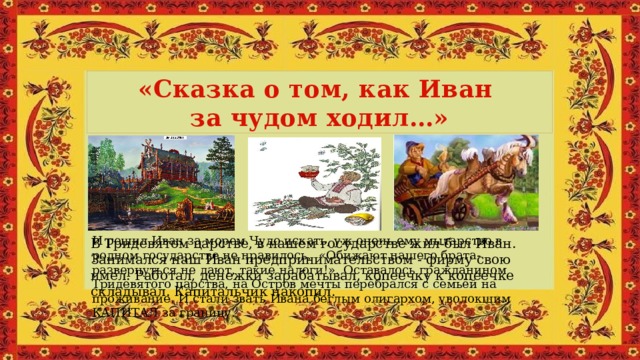 «Сказка о том, как Иван за чудом ходил…» И решил Иван за морем Чудо искать, уж очень ему мытарство в родном государстве не нравилось.  «Обижают нашего брата-развернуться не дают, такие налоги!». Оставалось гражданином Тридевятого царства, на Остров мечты перебрался с семьёй на проживание. И стали звать Ивана беглым олигархом, уволокшим КАПИТАЛ за границу. В Тридевятом царстве, в нашем государстве жил-был Иван. Занимался наш Иван предпринимательством - фирму свою имел. Работал, денежки зарабатывал, копеечку к копеечке складывал. Капитальчик накопил. 