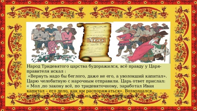 Народ Тридевятого царства будоражился, всё правду у Царя-правителя искал :   «Вернуть надо бы беглого, даже не его, а уволокший капитал». Царю челобитную с нарочным отправили. Царь ответ прислал: « Мол ,по закону всё, по тридевяточному, заработал Иван капитал – eго дело, как им распоряжаться». Возмущался, возмущался народ. Да так на то и закончилось всё. 
