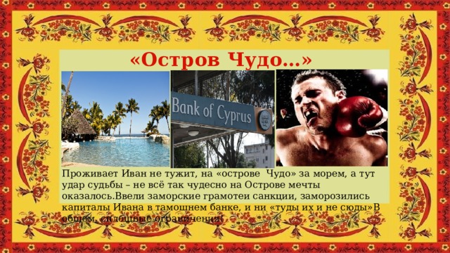 «Остров Чудо…» Проживает Иван не тужит, на «острове Чудо» за морем, а тут удар судьбы – не всё так чудесно на Острове мечты оказалось.Ввели заморские грамотеи санкции, заморозились капиталы Ивана в тамошнем банке, и ни «туды их и не сюды»В общем, сплошные ограничения! 