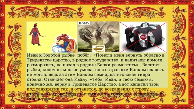 Иван к Золотой рыбке побёг: «Помоги меня вернуть обратно в Тридевятое царство, в родное государство и капиталы помоги разморозить, да назад в родные Банки разместить». Золотая рыбка, конечно, многое умела, но с островным Банком сладить не могла, ведь за этим Банком семнадцатиголовая гидра стояла. Отвечает она Ивану: «Тебя, Иван, и твою семью я, конечно же, верну в Тридевятое Царство, а вот капитал твой под санкциями так и останется, до возращения острову статуса «Острова Чудо» и снятии всех санкций с родной твоей сторонушки. 
